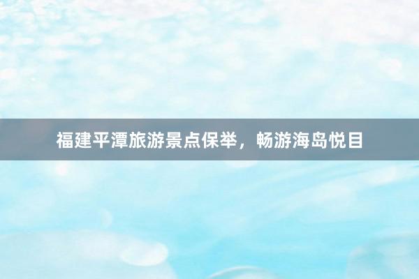 福建平潭旅游景点保举，畅游海岛悦目