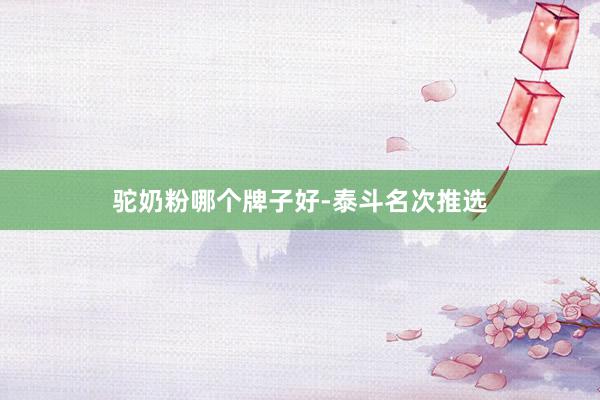 驼奶粉哪个牌子好-泰斗名次推选