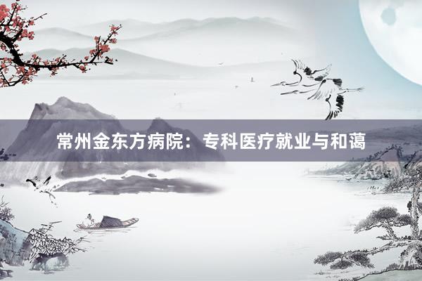 常州金东方病院：专科医疗就业与和蔼