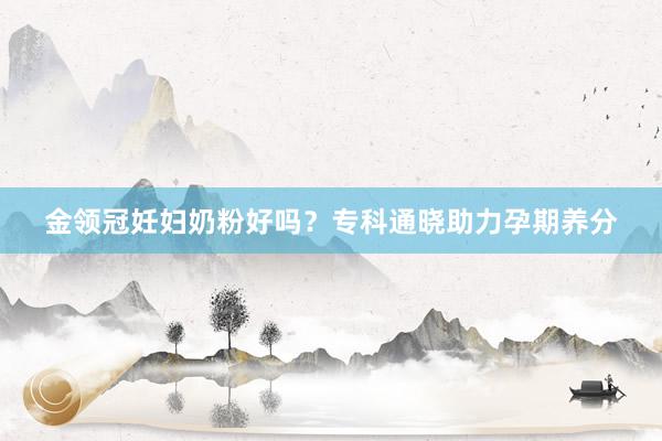 金领冠妊妇奶粉好吗？专科通晓助力孕期养分