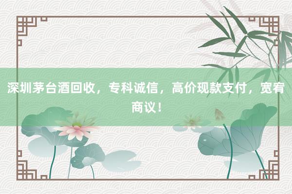 深圳茅台酒回收，专科诚信，高价现款支付，宽宥商议！